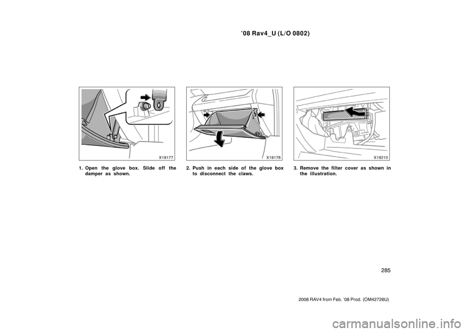 TOYOTA RAV4 2008 XA30 / 3.G Owners Manual ’08 Rav4_U (L/O 0802)
285
2008 RAV4 from Feb. ’08 Prod. (OM42726U)
1. Open the glove box. Slide off thedamper as shown.2. Push in each side of the glove boxto disconnect the claws.3. Remove the fi