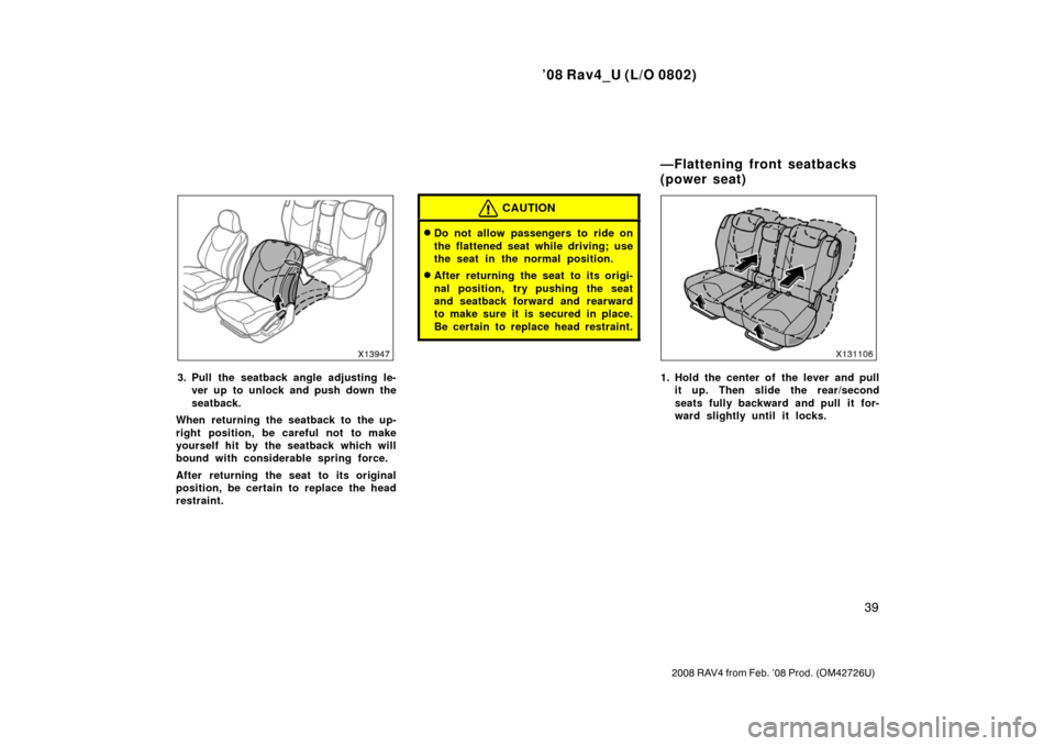 TOYOTA RAV4 2008 XA30 / 3.G Owners Guide ’08 Rav4_U (L/O 0802)
39
2008 RAV4 from Feb. ’08 Prod. (OM42726U)
3. Pull the seatback angle adjusting le-ver up to unlock and push down the
seatback.
When returning the seatback to the up-
right 