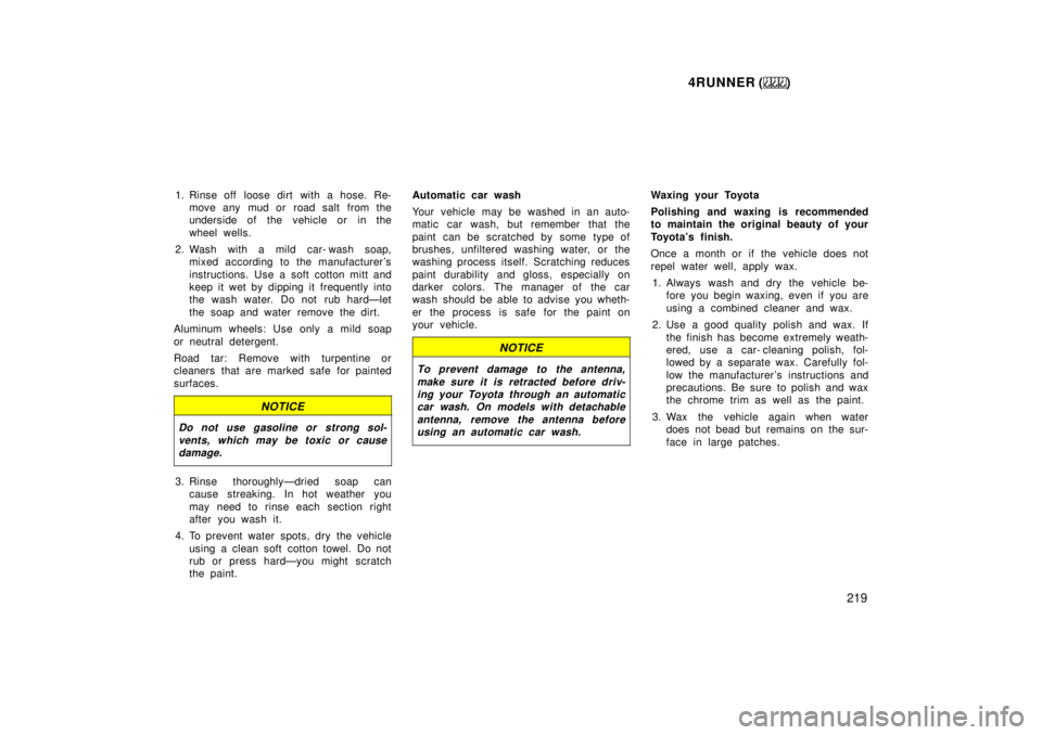 TOYOTA 4RUNNER 1999  Owners Manual 4RUNNER ()219
1. Rinse off  loose dirt with a hose. Re-
move any mud or  road salt from the 
underside of the vehicle or in the 
wheel wells.
2. Wash with a mild car- wash soap, mixed according to the