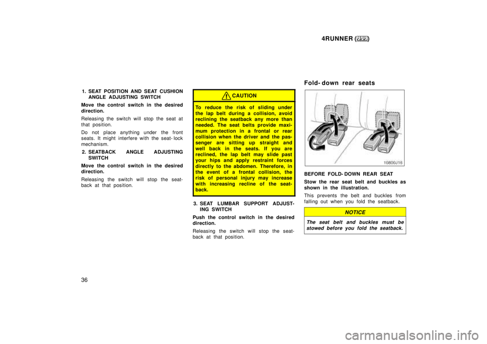 TOYOTA 4RUNNER 1999 Owners Guide 4RUNNER ()
36 1. SEAT POSITION AND SEAT CUSHION
ANGLE ADJUSTING SWITCH
Move the control switch in the desired 
direction. 
Releasing the switch will stop the seat at 
that position. 
Do not place anyt