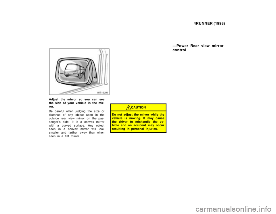 TOYOTA 4RUNNER 1998  Owners Manual 4RUNNER (1998)
Adjust the mirror so you can see 
the side of your vehicle in the mir- 
ror. 
Be careful when judging the size or 
distance of any object seen in the 
outside rear view mirror on the pa