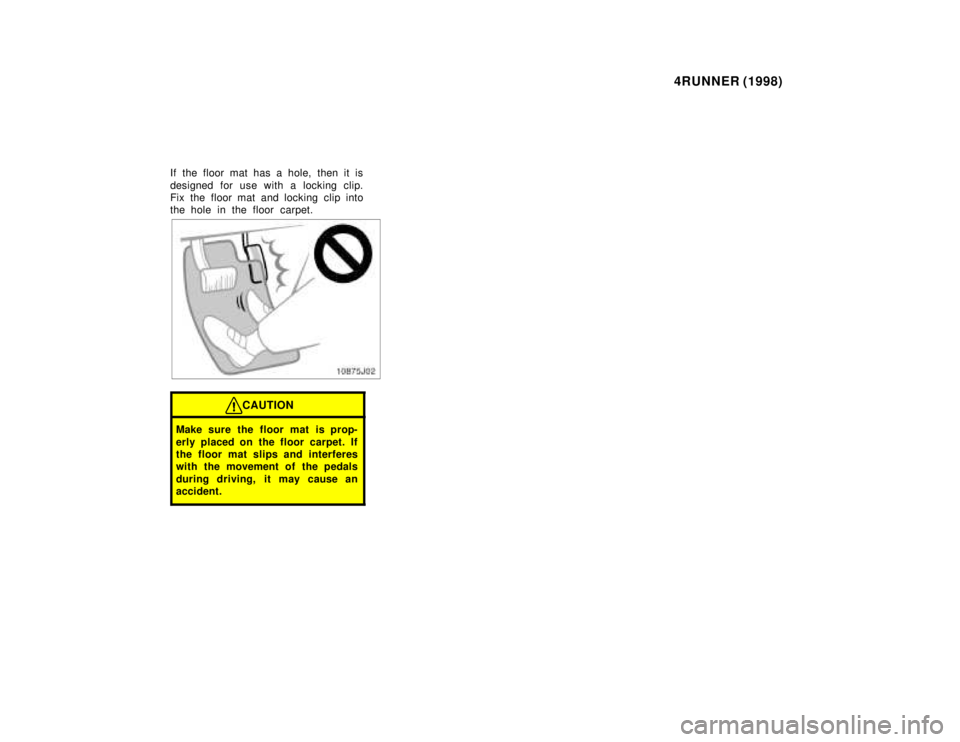 TOYOTA 4RUNNER 1998  Owners Manual 4RUNNER (1998)
If the floor mat has a hole, then it is 
designed for use with a locking clip. 
Fix the floor mat and locking clip into
the hole in the floor carpet.
CAUTION
Make sure the floor mat is 