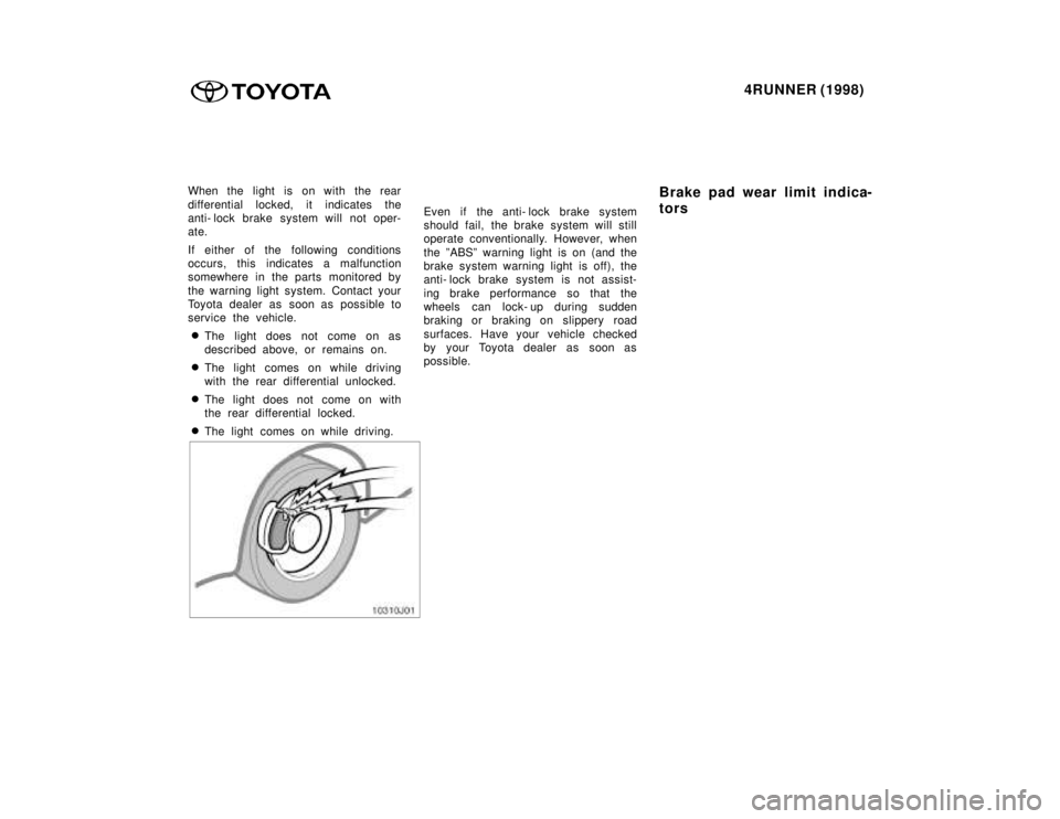 TOYOTA 4RUNNER 1998  Owners Manual 4RUNNER (1998)
When the light is on with the rear 
differential locked, it indicates the 
anti- lock brake system will not oper-
ate. 
If either of the following conditions 
occurs, this indicates a m
