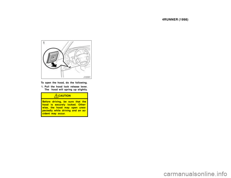 TOYOTA 4RUNNER 1998 Owners Manual 4RUNNER (1998)
To open the hood, do the following.
1. Pull the hood lock release lever. The  hood will spring up slightly.
CAUTION
Before driving, be sure that the 
hood is securely locked. Other- 
wi