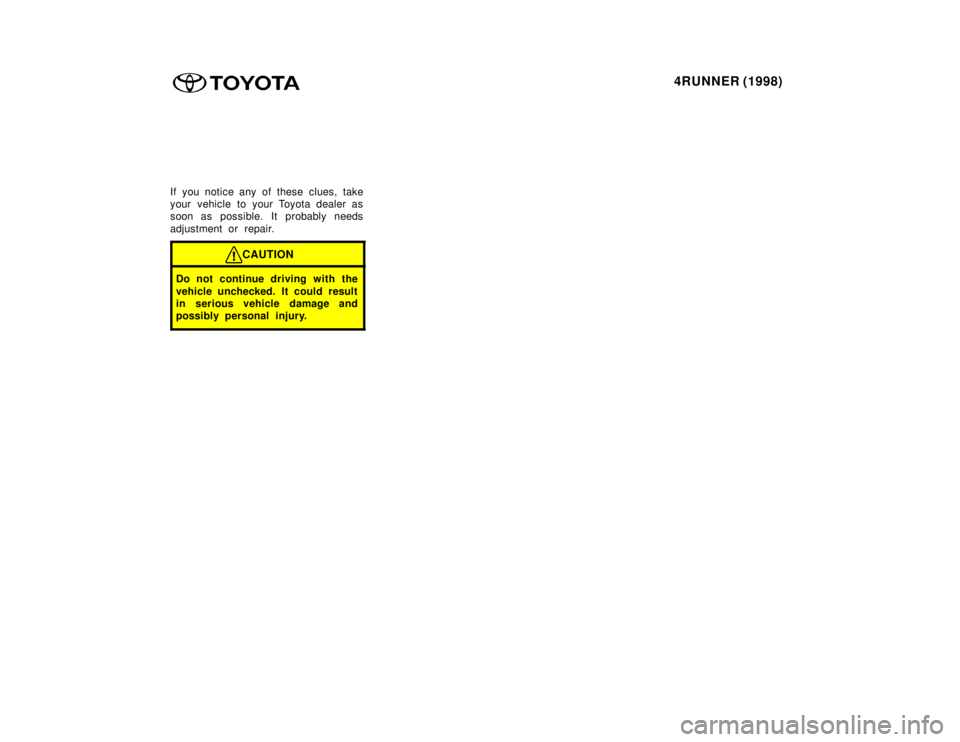 TOYOTA 4RUNNER 1998  Owners Manual 4RUNNER (1998)
If you notice any of these clues, take 
your vehicle to your Toyota dealer as
soon as possible. It probably needs 
adjustment or repair.
CAUTION
Do not continue driving with the 
vehicl
