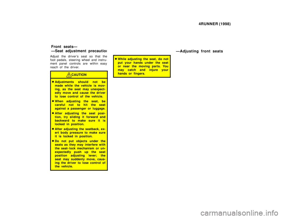 TOYOTA 4RUNNER 1998 Owners Guide 4RUNNER (1998)
Adjust the drivers seat so that the 
foot pedals,  steering wheel and instru-
ment panel  controls are within easy 
reach of the driver.
CAUTION
� Adjustments should not be 
made while