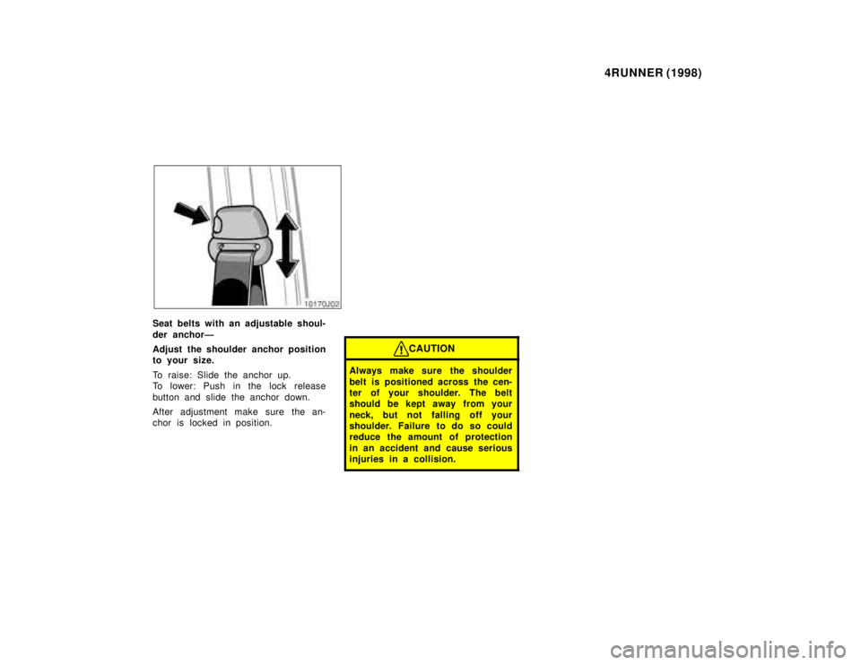 TOYOTA 4RUNNER 1998 Service Manual 4RUNNER (1998)
Seat belts with an adjustable shoul- 
der anchorÐ 
Adjust the shoulder anchor position 
to your size. 
To raise: Slide the anchor up. 
To lower: Push in the lock release 
button and sl