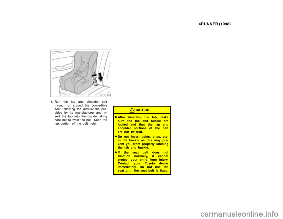 TOYOTA 4RUNNER 1998  Owners Manual 4RUNNER (1998)
1. Run the lap and shoulder belt
through or around the convertible 
seat following the instructions pro-
vided by its manufacturer and in- 
sert the tab into the buckle taking 
care not