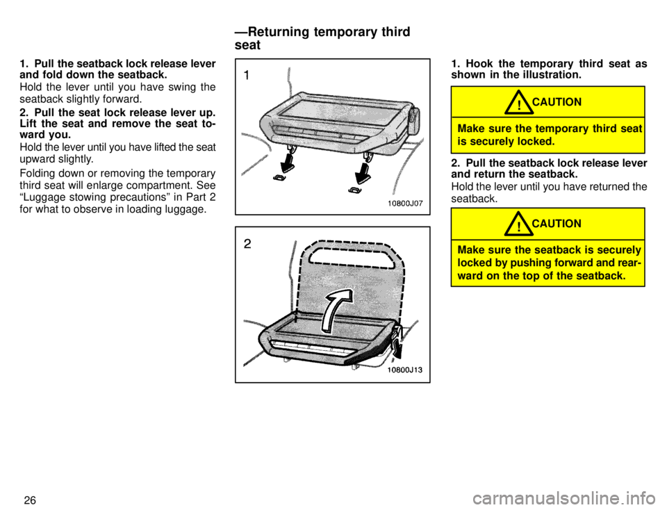TOYOTA 4RUNNER 1996 Owners Manual 26
1. Pull the seatback lock release lever 
and fold down the seatback. 
Hold the lever until you have swing the 
seatback slightly forward. 
2. Pull the seat lock release lever up. 
Lift the seat and