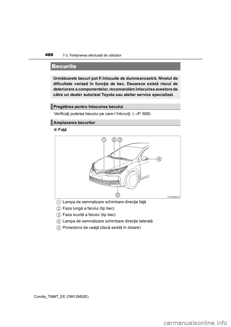 TOYOTA COROLLA 2017  Manual de utilizare (in Romanian) 4887-3. Întreţinerea efectuată de utilizator
Corolla_TMMT_EE (OM12M02E)
Ve r i f i c aţi puterea becului pe care-l înlocuiţi. (→P. 608)
■Faţă
Becurile
Următoarele becuri pot fi înlocuite
