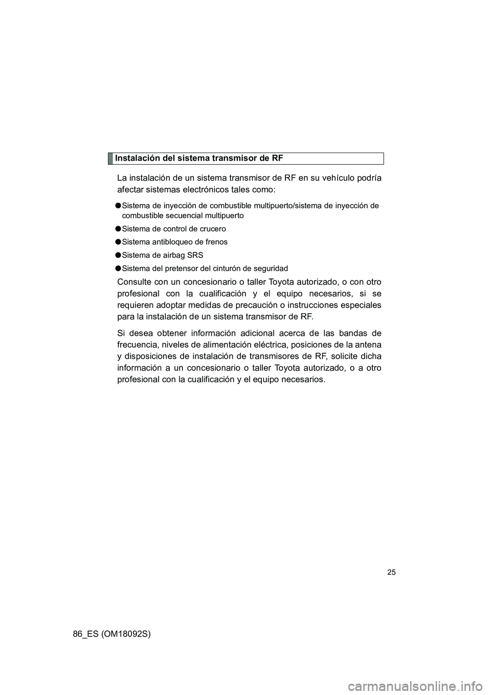TOYOTA GT86 2018 Manual del propietario (in Spanish) 86_ES (OM18092S)
25
Instalación del sistema transmisor de RF
La instalación de un sistema transmisor de RF en su vehículo podría
afectar sistemas electrónicos tales como:
● Sistema de inyecci TOYOTA GT86 2018 Manual del propietario (in Spanish) 86_ES (OM18092S)
25
Instalación del sistema transmisor de RF
La instalación de un sistema transmisor de RF en su vehículo podría
afectar sistemas electrónicos tales como:
● Sistema de inyecci