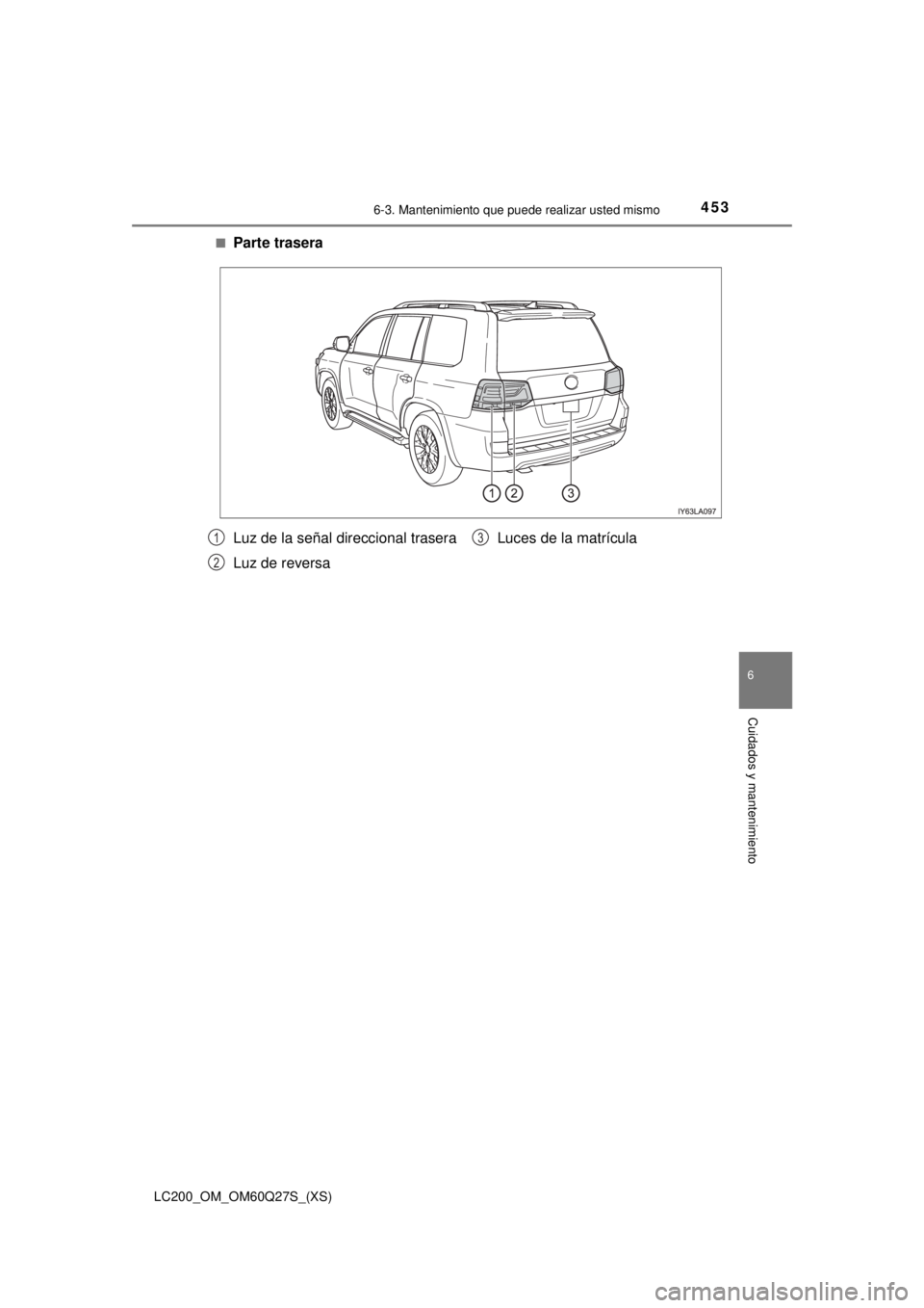 TOYOTA LAND CRUISER 2018  Manual del propietario (in Spanish) LC200_OM_OM60Q27S_(XS)
4536-3. Mantenimiento que puede realizar usted mismo
6
Cuidados y mantenimiento
■Parte trasera
Luz de la señal direccional trasera
Luz de reversaLuces de la matrícula1
2
3 