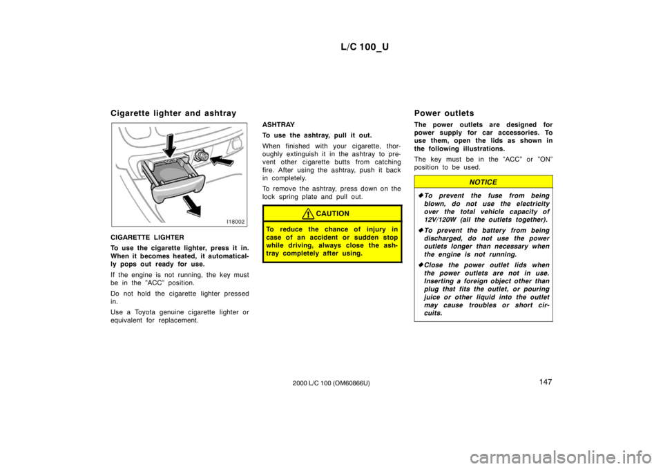 TOYOTA LAND CRUISER 2000 Owners Manual L/C 100_U147
2000 L/C 100 (OM60866U)
Cigarette lighter and ashtray
CIGARETTE LIGHTER
To use the cigarette lighter, press it in.
When it becomes heated, it automatical-
ly pops out ready for use.
I TOYOTA LAND CRUISER 2000 Owners Manual L/C 100_U147
2000 L/C 100 (OM60866U)
Cigarette lighter and ashtray
CIGARETTE LIGHTER
To use the cigarette lighter, press it in.
When it becomes heated, it automatical-
ly pops out ready for use.
I
