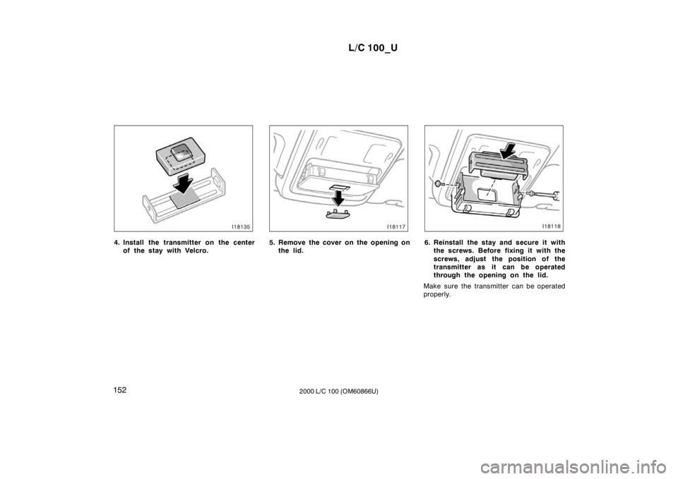 TOYOTA LAND CRUISER 2000 Owners Manual L/C 100_U
152 2000 L/C 100 (OM60866U)
4. Install the transmitter on the center
of the stay with Velcro.5. Remove the cover on the opening onthe lid.6. Reinstall the stay and secure it withthe screws. TOYOTA LAND CRUISER 2000 Owners Manual L/C 100_U
152 2000 L/C 100 (OM60866U)
4. Install the transmitter on the center
of the stay with Velcro.5. Remove the cover on the opening onthe lid.6. Reinstall the stay and secure it withthe screws.