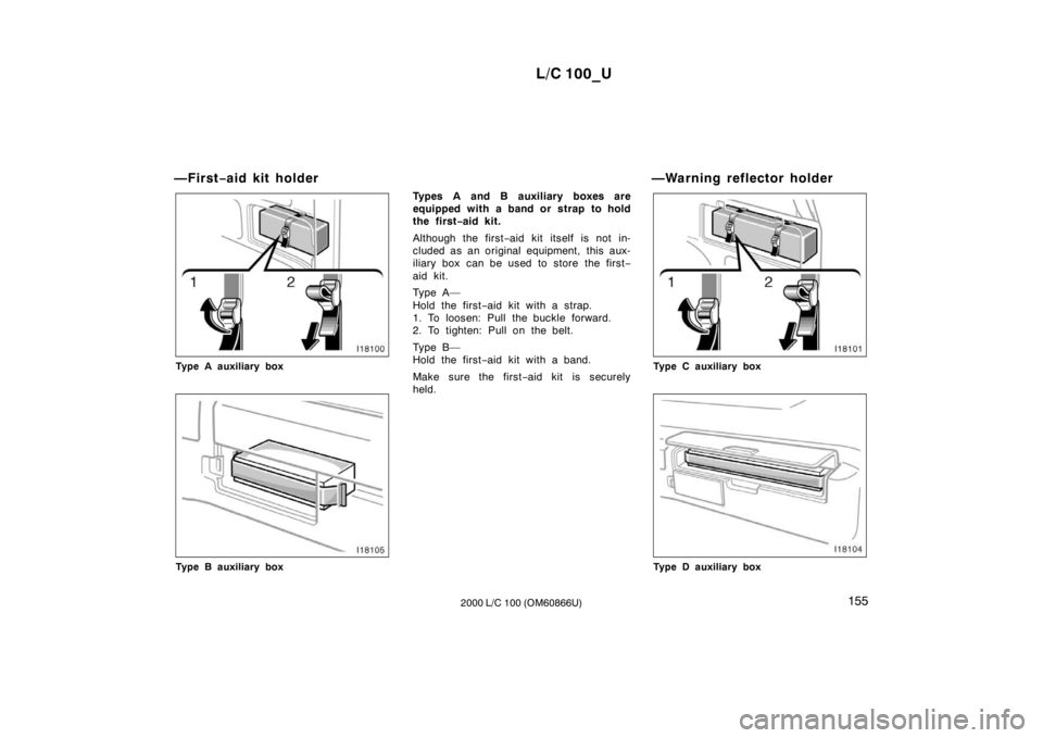 TOYOTA LAND CRUISER 2000 Owners Manual L/C 100_U155
2000 L/C 100 (OM60866U)
—First
−aid kit holder
Type A auxiliary box
Type B auxiliary box Types A and B auxiliary boxes are
equipped with a band or strap to hold
the first
−aid kit. TOYOTA LAND CRUISER 2000 Owners Manual L/C 100_U155
2000 L/C 100 (OM60866U)
—First
−aid kit holder
Type A auxiliary box
Type B auxiliary box Types A and B auxiliary boxes are
equipped with a band or strap to hold
the first
−aid kit.