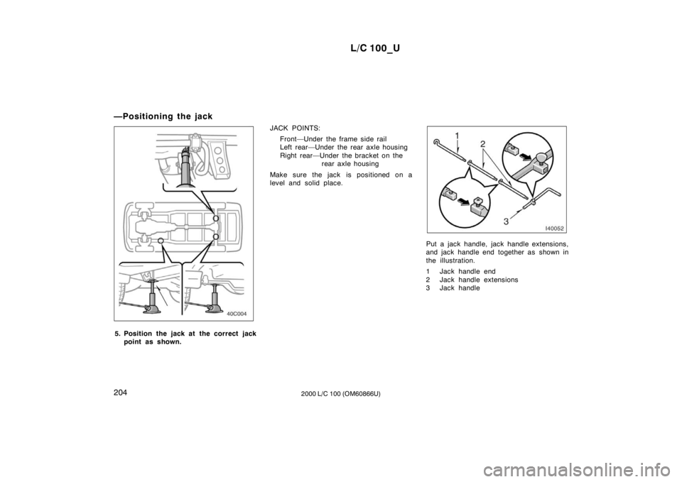 TOYOTA LAND CRUISER 2000 Owners Manual L/C 100_U
204 2000 L/C 100 (OM60866U)
—Positioning the jack
5. Position the jack at the correct jack
point as shown. JACK POINTS:
Front—Under the frame side rail
Left rear—Under the rear axle TOYOTA LAND CRUISER 2000 Owners Manual L/C 100_U
204 2000 L/C 100 (OM60866U)
—Positioning the jack
5. Position the jack at the correct jack
point as shown. JACK POINTS:
Front—Under the frame side rail
Left rear—Under the rear axle
