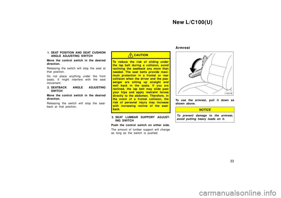 TOYOTA LAND CRUISER 1999 Owners Manual New L/C100(U)33
1. SEAT POSITION AND SEAT CUSHION
ANGLE ADJUSTING SWITCH
Move the control switch in the desired 
direction. 
Releasing the switch will stop the seat at 
that position. 
Do not place an