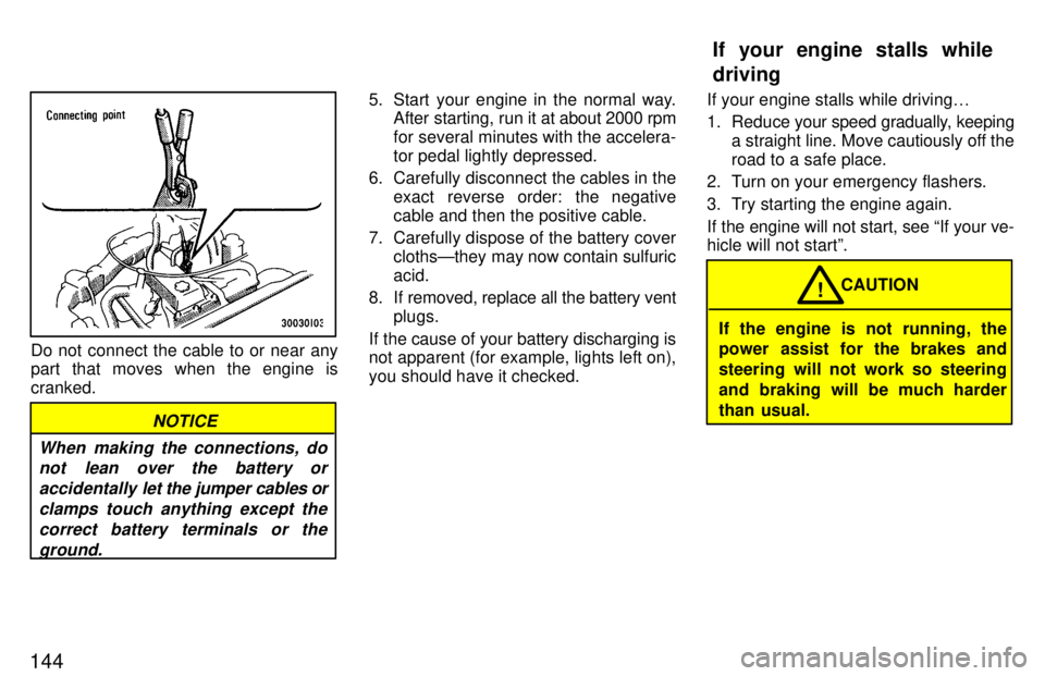 TOYOTA LAND CRUISER 1997  Owners Manual 144
Do not connect the cable to or near any 
part that moves when the engine is cranked.
NOTICE
When making the connections, do not lean over the battery or
accidentally  let the jumper cables or
clam