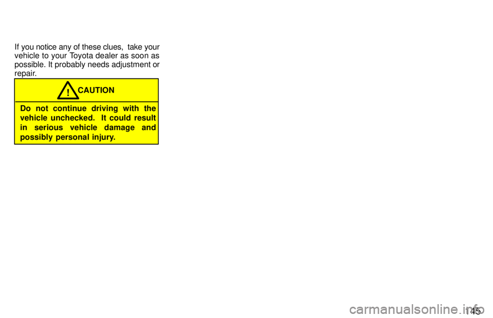TOYOTA PASEO 1997  Owners Manual 145
If you notice any of these clues,  take your 
vehicle to your Toyota dealer as soon as 
possible. It probably needs adjustment or
repair.
Do not continue driving with the 
vehicle unchecked.  It c