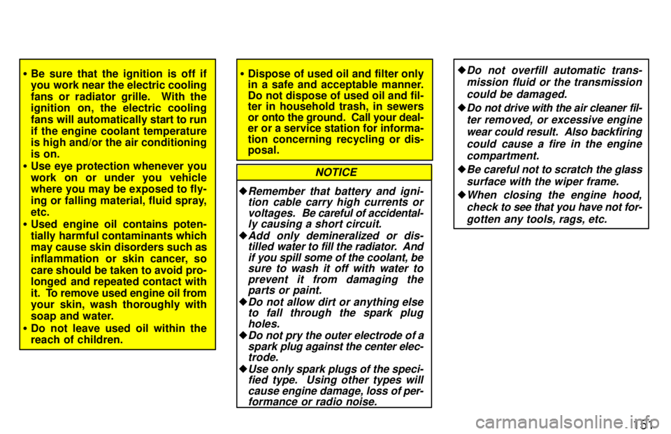 TOYOTA PASEO 1997  Owners Manual 151
�Be sure that the ignition is off if 
you work near the electric cooling 
fans or radiator grille.  With the 
ignition  on, the electric cooling 
fans will automatically start to run
if the engine