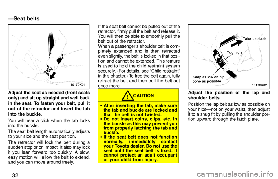 TOYOTA PASEO 1997 Owners Guide 32
Adjust the seat as needed (front seats only) and sit up straight and well back
in the seat. To fasten your belt, pull it 
out of the retractor and insert the tab
into the buckle. 
You will hear a c