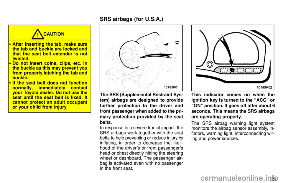 TOYOTA PASEO 1997 Owners Guide 35
CAUTION!
� After inserting the tab, make sure 
the tab and buckle are locked and 
that the seat belt extender is not twisted.
� Do not insert coins, clips, etc. in
the buckle as this may prevent yo