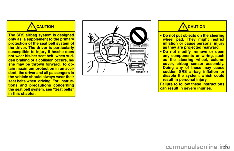 TOYOTA PASEO 1997 Service Manual 43
CAUTION!
The SRS airbag system is designed 
only as  a supplement to the primary 
protection  of the seat belt system of
the driver. The driver is particularly 
susceptible to injury if he/she does