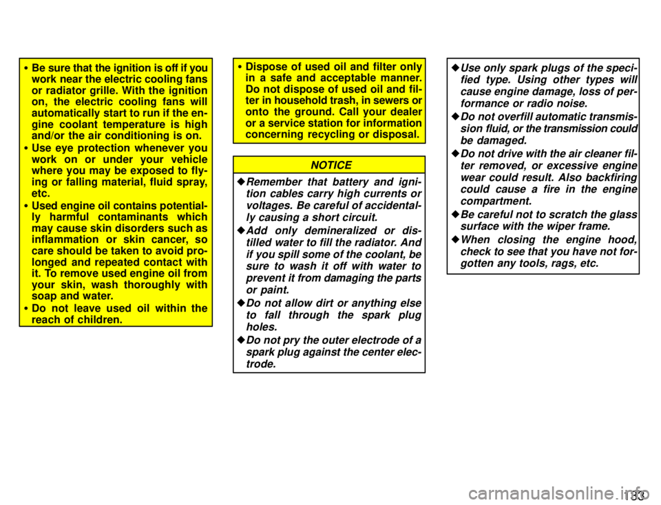 TOYOTA PASEO 1996  Owners Manual 133
�Be sure that the ignition is off if you 
work near the electric cooling fans 
or radiator grille. With the ignition 
on, the electric cooling fans will 
automatically start to run if the en-
gine