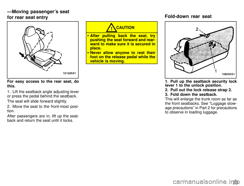 TOYOTA PASEO 1996 Owners Manual 23
For easy access to the rear seat, do this. 
1. Lift the seatback angle adjusting lever or press the pedal behind the seatback. 
The seat will slide forward slightly. 
2. Move the seat to the front-