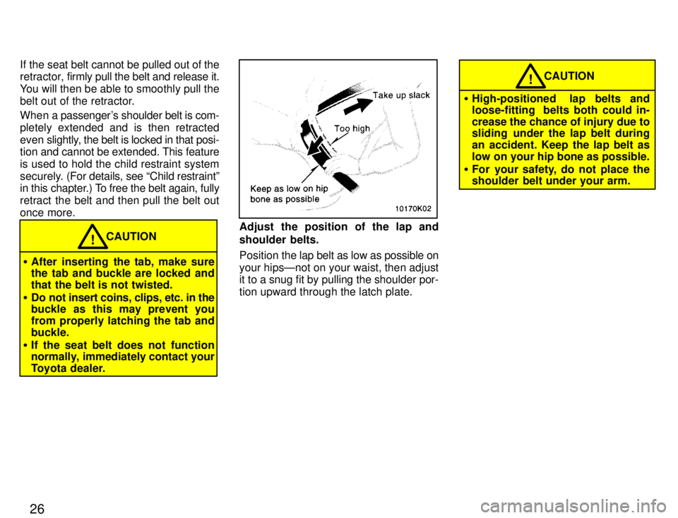TOYOTA PASEO 1996 Owners Manual 26
If the seat belt cannot be pulled out of the 
retractor, 
firmly pull the belt and release it.
You will then be able to smoothly pull the 
belt out of the retractor. 
When a passengers shoulder be