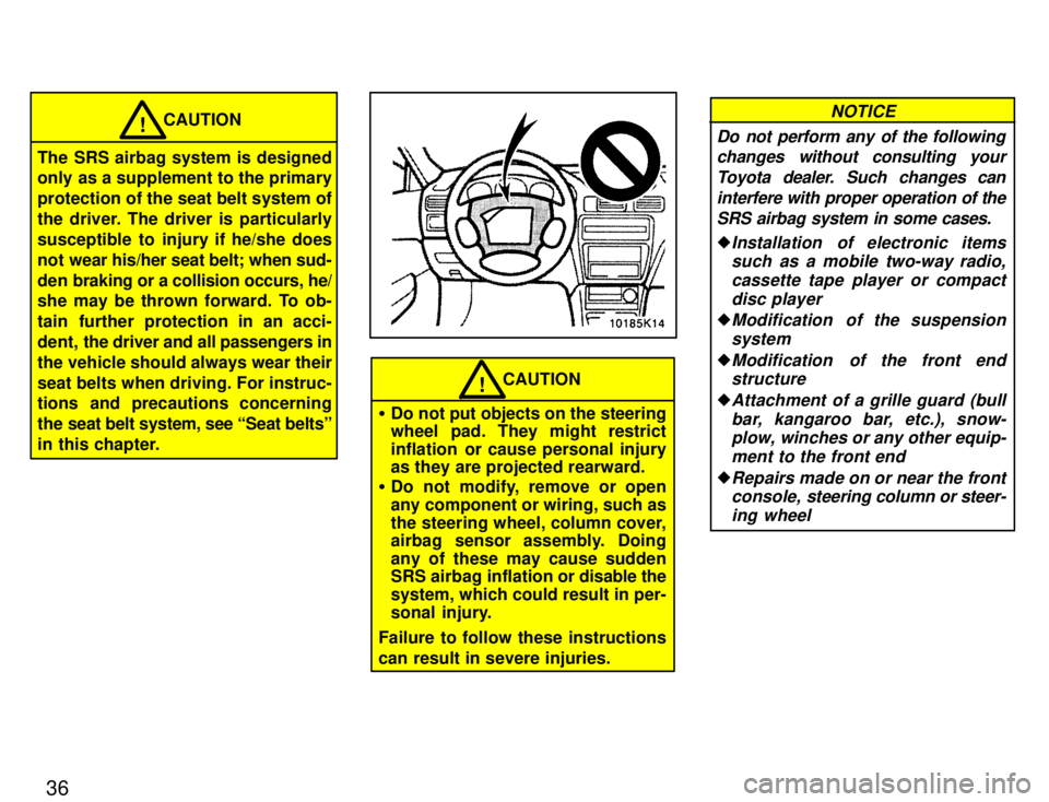 TOYOTA PASEO 1996 Owners Guide 36
CAUTION!
The SRS airbag system is designed 
only as a supplement to the primary protection of the seat belt system of
the driver. The driver is particularly
susceptible to injury if he/she does
not