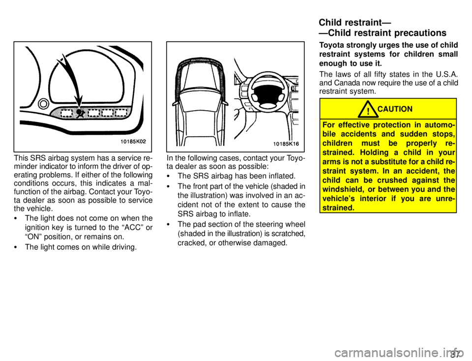 TOYOTA PASEO 1996 Owners Guide 37
This SRS airbag system has a service re- 
minder indicator to inform the driver of op- 
erating problems. If either of the following
conditions occurs, this indicates a mal-
function of the airbag.