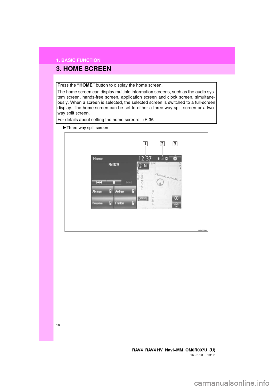 TOYOTA RAV4 2017 XA40 / 4.G Navigation Manual 16
1. BASIC FUNCTION
RAV4_RAV4 HV_Navi+MM_OM0R007U_(U)
16.06.10 19:05
3. HOME SCREEN
Three-way split screen
Press the “HOME” button to display the home screen.
The home screen can display TOYOTA RAV4 2017 XA40 / 4.G Navigation Manual 16
1. BASIC FUNCTION
RAV4_RAV4 HV_Navi+MM_OM0R007U_(U)
16.06.10 19:05
3. HOME SCREEN
Three-way split screen
Press the “HOME” button to display the home screen.
The home screen can display