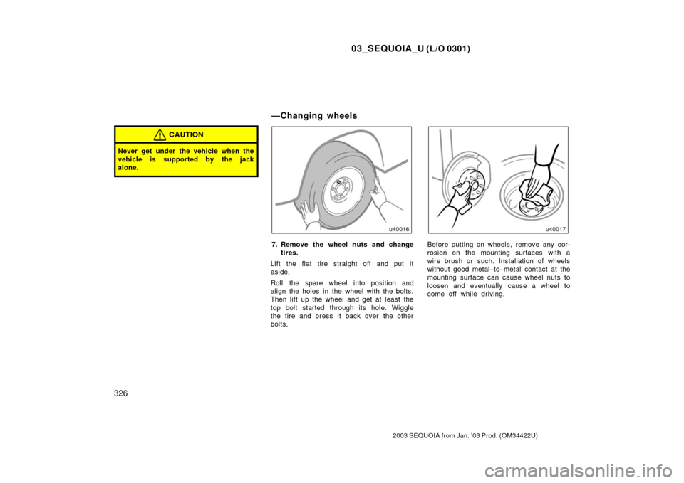 TOYOTA SEQUOIA 2003 1.G Owners Manual 03_SEQUOIA_U (L/O 0301)
326
2003 SEQUOIA from Jan. ’03 Prod. (OM34422U)
CAUTION
Never get under the vehicle when the
vehicle is supported by the jack
alone.
7. Remove the wheel nuts and changetires.
