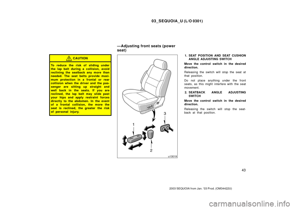 TOYOTA SEQUOIA 2003 1.G Owners Manual 03_SEQUOIA_U (L/O 0301)
43
2003 SEQUOIA from Jan. ’03 Prod. (OM34422U)
CAUTION
To reduce the risk of sliding under
the lap belt during a collision, avoid
reclining the seatback any more than
needed.