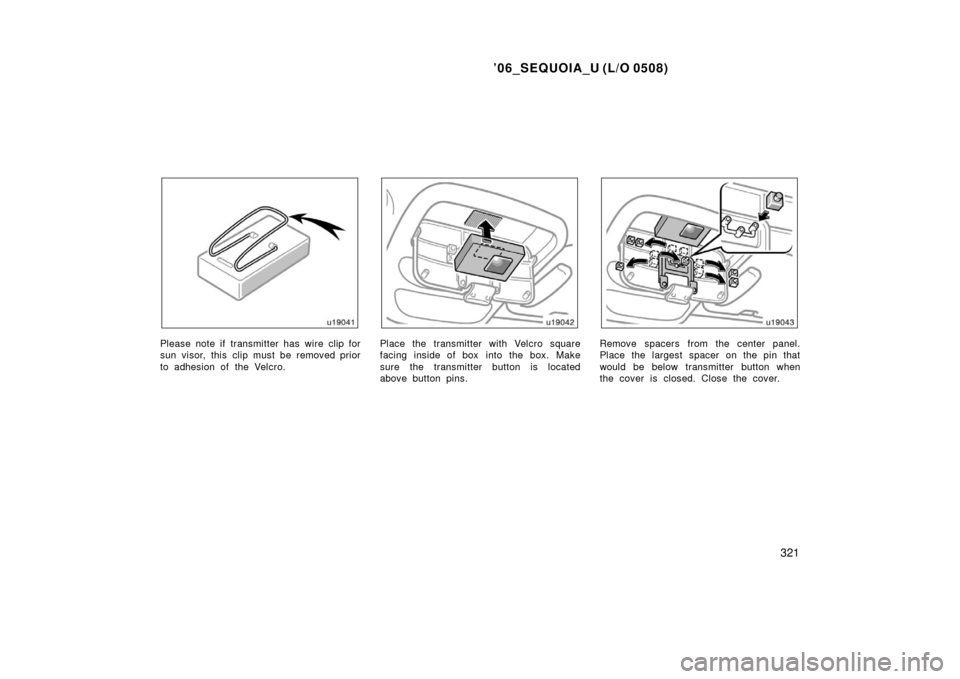 TOYOTA SEQUOIA 2006 1.G Owners Manual ’06_SEQUOIA_U (L/O 0508)
321
Please note if transmitter has wire clip for
sun visor, this clip must be removed prior
to adhesion of the Velcro.Place the transmitter with Velcro square
facing inside 