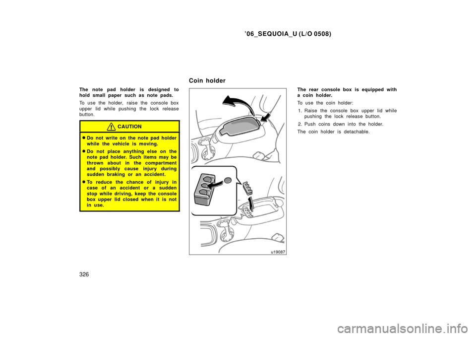 TOYOTA SEQUOIA 2006 1.G Owners Manual ’06_SEQUOIA_U (L/O 0508)
326
The note pad holder is designed to
hold small paper such as note pads.
To use the holder,  raise the  console box
upper lid while pushing the lock release
button.
CAUTIO