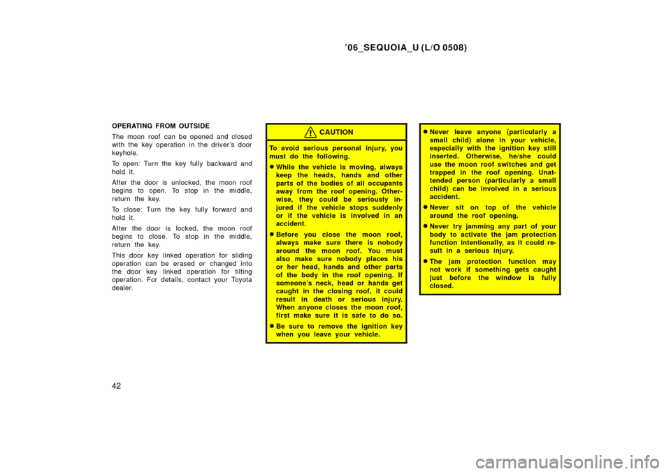 TOYOTA SEQUOIA 2006 1.G Owners Manual ’06_SEQUOIA_U (L/O 0508)
42
OPERATING FROM OUTSIDE
The moon roof can be opened and closed
with the key operation in the driver’s door
keyhole.
To open: Turn the key fully backward and
hold it.
Af TOYOTA SEQUOIA 2006 1.G Owners Manual ’06_SEQUOIA_U (L/O 0508)
42
OPERATING FROM OUTSIDE
The moon roof can be opened and closed
with the key operation in the driver’s door
keyhole.
To open: Turn the key fully backward and
hold it.
Af
