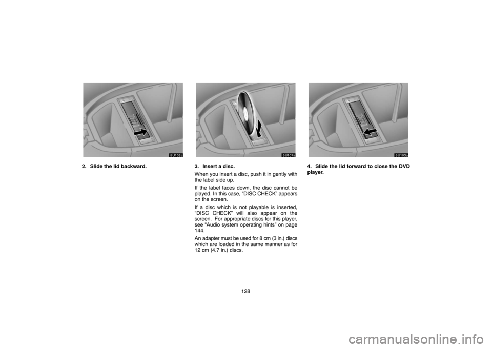 TOYOTA SEQUOIA 2007 1.G Navigation Manual 128
5U102a
2. Slide the lid backward.
5U107a
3. Insert a disc.
When you insert a disc, push it in gently with
the label side up.
If the label faces down, the disc cannot be
played. In this case, “DI