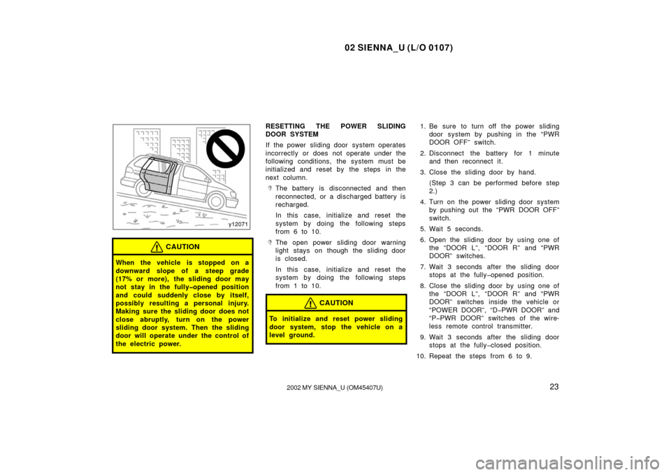 TOYOTA SIENNA 2002 XL10 / 1.G Owners Manual 02 SIENNA_U (L/O 0107)
232002 MY SIENNA_U (OM45407U)
CAUTION
When the vehicle is stopped on a
downward slope of a steep grade
(17% or more), the sliding door may
not stay in the fully�opened position
