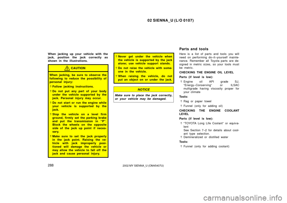 TOYOTA SIENNA 2002 XL10 / 1.G Owners Manual 02 SIENNA_U (L/O 0107)
2882002 MY SIENNA_U (OM45407U)
When jacking up your vehicle with the
jack, position the jack correctly as
shown in the illustrations.
CAUTION
When jacking, be sure to observe th