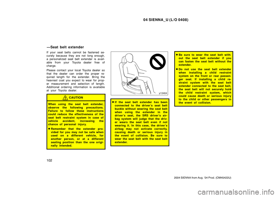TOYOTA SIENNA 2004 XL20 / 2.G Owners Manual 04 SIENNA_U (L/O 0408)
102
2004 SIENNA from Aug. ’04 Prod. (OM45422U)
If your seat belts cannot be fastened se-
curely because they are not long enough,
a personalized seat belt extender is avail-
TOYOTA SIENNA 2004 XL20 / 2.G Owners Manual 04 SIENNA_U (L/O 0408)
102
2004 SIENNA from Aug. ’04 Prod. (OM45422U)
If your seat belts cannot be fastened se-
curely because they are not long enough,
a personalized seat belt extender is avail-