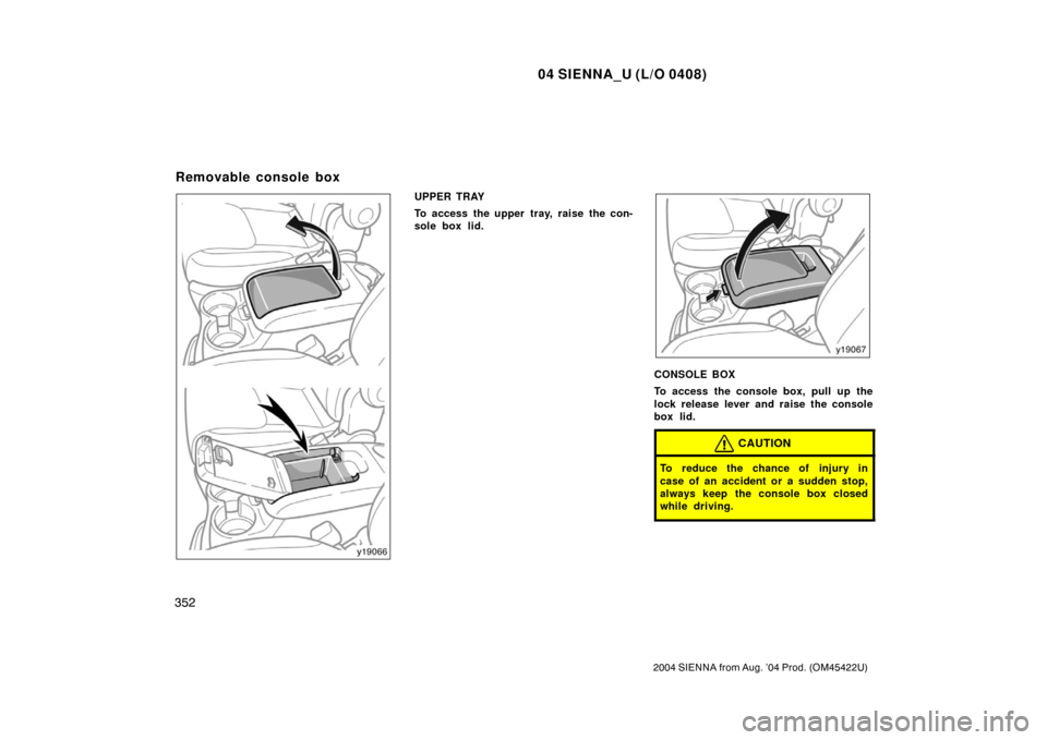 TOYOTA SIENNA 2004 XL20 / 2.G Owners Manual 04 SIENNA_U (L/O 0408)
352
2004 SIENNA from Aug. ’04 Prod. (OM45422U)
UPPER TRAY
To access the upper tray, raise the con-
sole box lid.
CONSOLE BOX
To access the console box, pull up the
lock releas