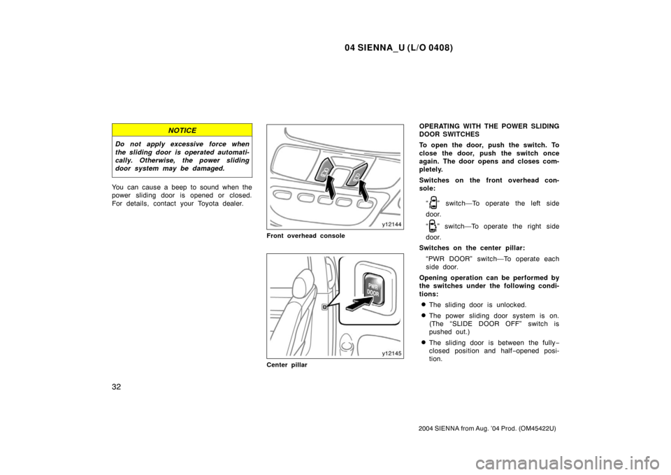 TOYOTA SIENNA 2004 XL20 / 2.G Owners Manual 04 SIENNA_U (L/O 0408)
32
2004 SIENNA from Aug. ’04 Prod. (OM45422U)
NOTICE
Do not apply excessive force when
the sliding door is operated automati-
cally. Otherwise, the power sliding
door system m