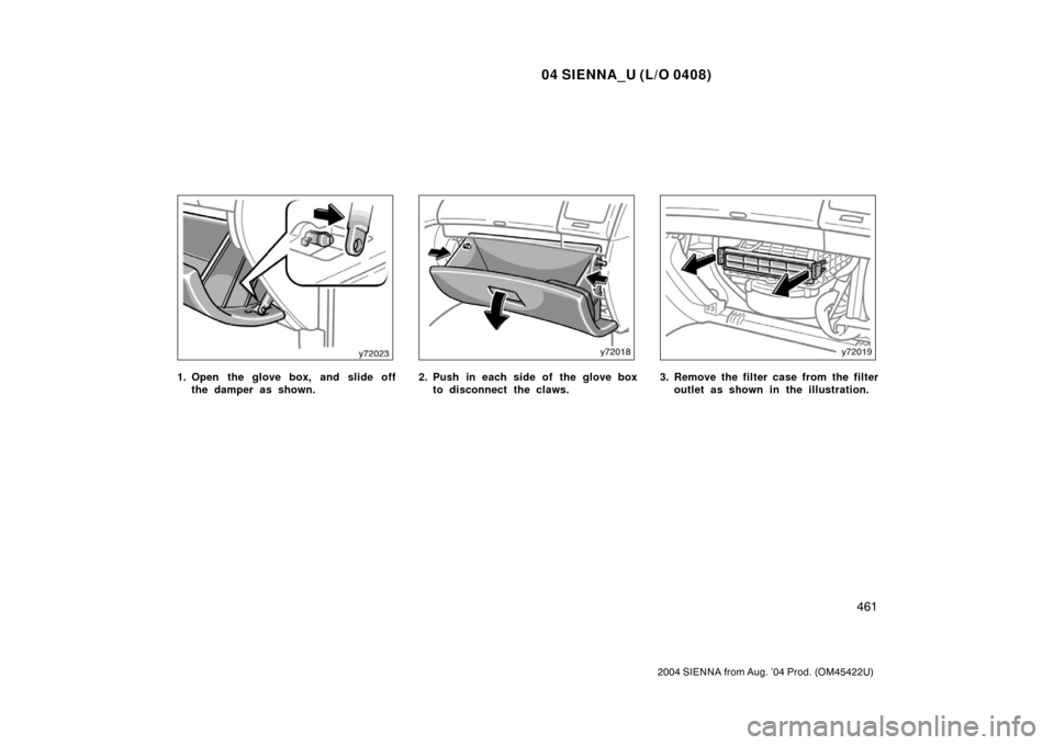 TOYOTA SIENNA 2004 XL20 / 2.G Owners Manual 04 SIENNA_U (L/O 0408)
461
2004 SIENNA from Aug. ’04 Prod. (OM45422U)
1. Open the glove box, and slide offthe damper as shown.2. Push in each side of the glove boxto disconnect the claws.3. Remove t