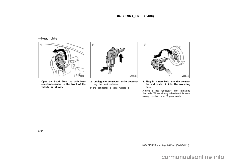 TOYOTA SIENNA 2004 XL20 / 2.G Owners Manual 04 SIENNA_U (L/O 0408)
482
2004 SIENNA from Aug. ’04 Prod. (OM45422U)
1. Open the hood. Turn the bulb basecounterclockwise to the front of the
vehicle as shown.2. Unplug the connector while depress-