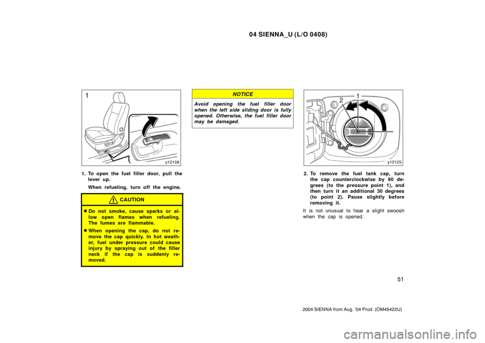 TOYOTA SIENNA 2004 XL20 / 2.G User Guide 04 SIENNA_U (L/O 0408)
51
2004 SIENNA from Aug. ’04 Prod. (OM45422U)
1. To open the fuel filler door, pull thelever up.
When refueling, turn off the engine.
CAUTION
Do not smoke, cause sparks or al