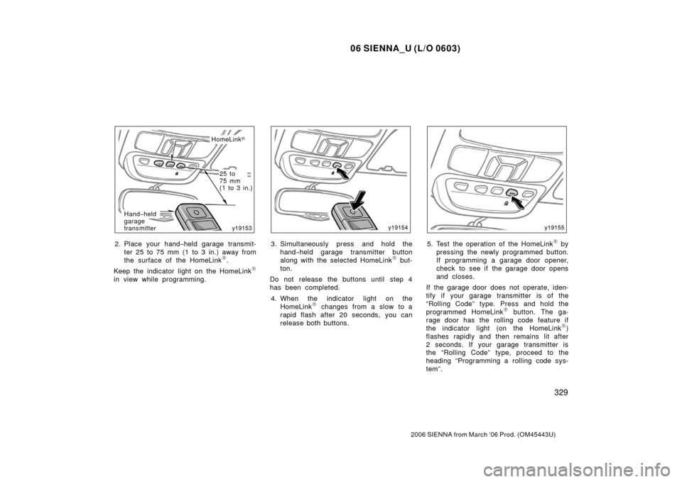 TOYOTA SIENNA 2006 XL20 / 2.G Owners Manual 06 SIENNA_U (L/O 0603)
329
2006 SIENNA from March ‘06 Prod. (OM45443U)
HomeLink
Hand −held
garage
transmitter
25 to 
75 mm 
(1 to 3 in.)
2. Place your hand− held garage transmit-
ter 25 to 75 m