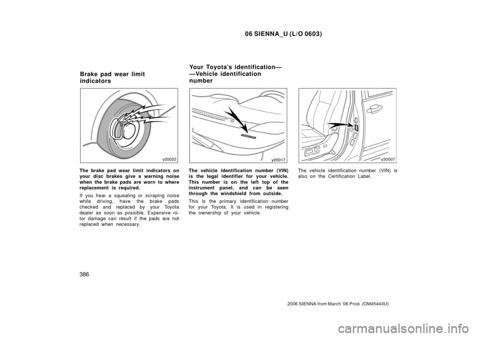 TOYOTA SIENNA 2006 XL20 / 2.G Owners Manual 06 SIENNA_U (L/O 0603)
386
2006 SIENNA from March ‘06 Prod. (OM45443U)
The brake pad wear limit indicators on
your disc brakes give a warning noise
when the brake pads are worn to where
replacement TOYOTA SIENNA 2006 XL20 / 2.G Owners Manual 06 SIENNA_U (L/O 0603)
386
2006 SIENNA from March ‘06 Prod. (OM45443U)
The brake pad wear limit indicators on
your disc brakes give a warning noise
when the brake pads are worn to where
replacement