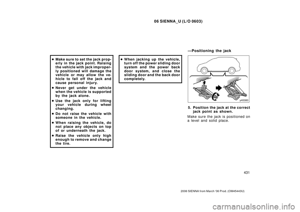 TOYOTA SIENNA 2006 XL20 / 2.G Owners Manual 06 SIENNA_U (L/O 0603)
431
2006 SIENNA from March ‘06 Prod. (OM45443U)
Make sure to set the jack prop-
erly in the jack point. Raising
the vehicle with jack improper-
ly positioned will damage the
